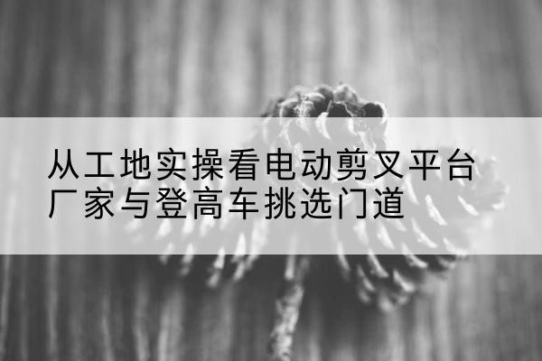 延庆区电动剪叉升降平台厂家-从工地实操看电动剪叉平台厂家与登高车挑选门道