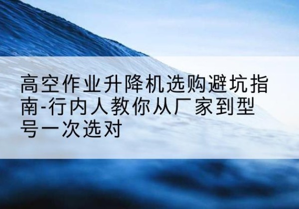 延庆区升降平台厂家-高空作业升降机选购避坑指南-行内人教你从厂家到型号一次选对