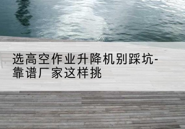 延庆区剪叉式升降机厂家-选高空作业升降机别踩坑-靠谱厂家这样挑