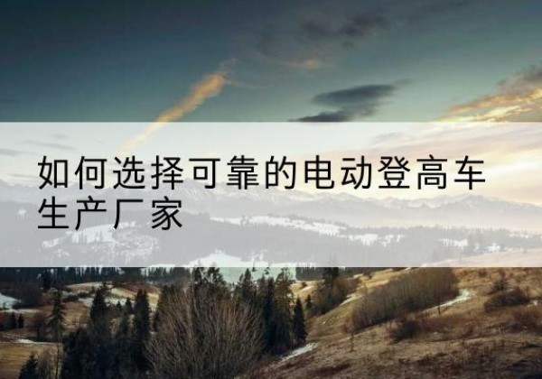 延庆区电动登高车厂家-如何选择可靠的电动登高车生产厂家