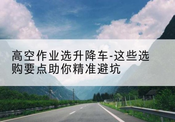 延庆区升降车厂家-高空作业选升降车-这些选购要点助你*避坑