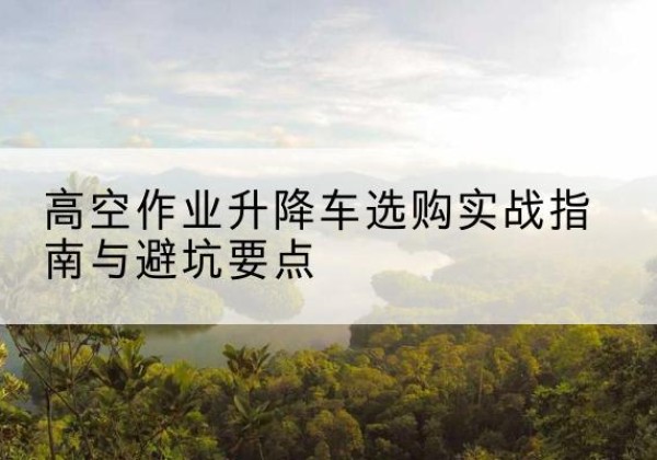 延庆区升降车怎么选-高空作业升降车选购实战指南与避坑要点