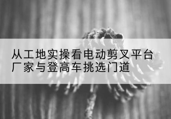 延庆区电动剪叉升降平台厂家-从工地实操看电动剪叉平台厂家与登高车挑选门道