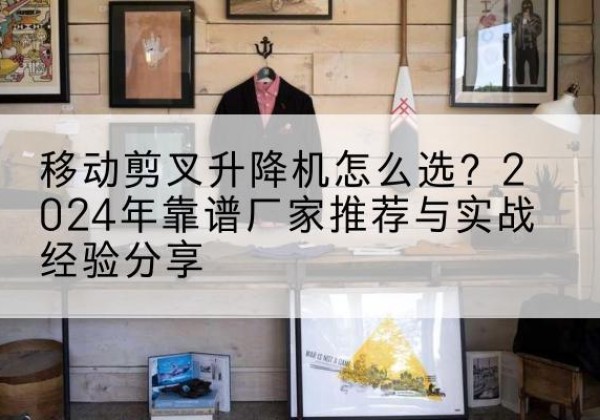 延庆区升降平台厂家推荐-移动剪叉升降机怎么选？2024年靠谱厂家推荐与实战经验分享