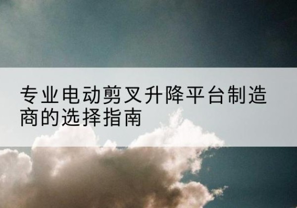 延庆区电动剪叉升降平台厂家-专业电动剪叉升降平台制造商的选择指南